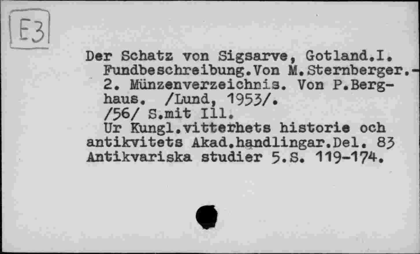 ﻿Der Schatz von Sigsarve, Gotland.I. Fundbeschreibung.Von M. Stemberger. 2. Münzenverzeichnis. Von P.Berghaus. /Lund, 1955/• /56/ S.mit Ill.
Ur Kungl.vitterhets historié och antikvitets Akad.handlingar.Del. 85 Antikvariska studier 5.S. 119-174.